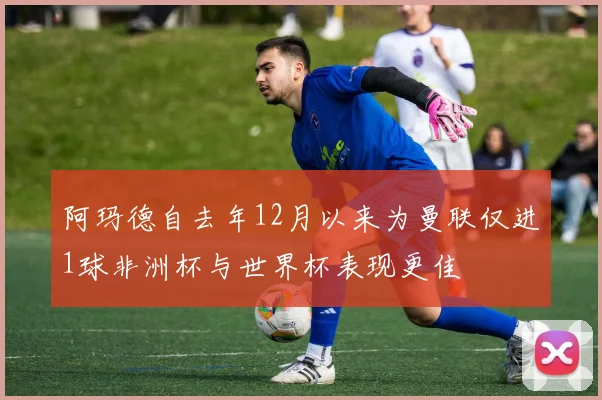 阿玛德自去年12月以来为曼联仅进1球非洲杯与世界杯表现更佳