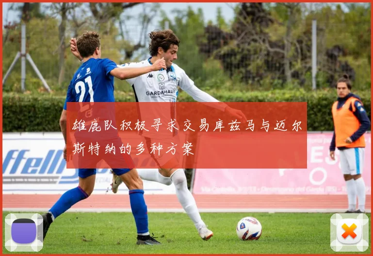 雄鹿队积极寻求交易库兹马与迈尔斯特纳的多种方案