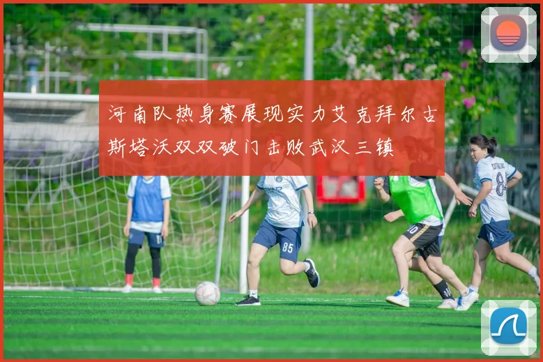 河南队热身赛展现实力艾克拜尔古斯塔沃双双破门击败武汉三镇