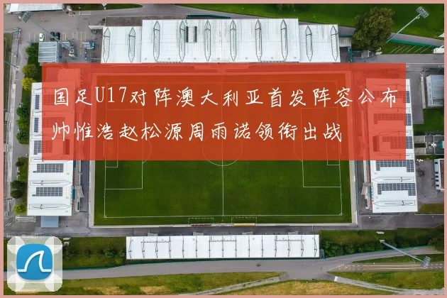 国足U17对阵澳大利亚首发阵容公布帅惟浩赵松源周雨诺领衔出战