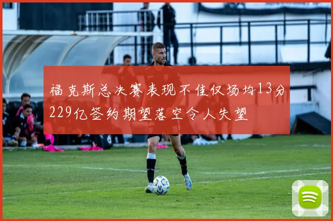 福克斯总决赛表现不佳仅场均13分229亿签约期望落空令人失望