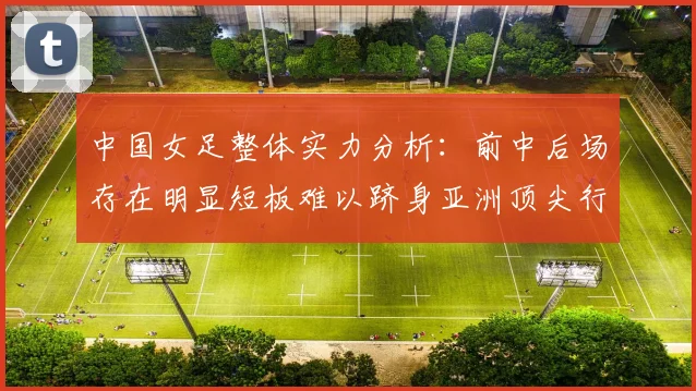 中国女足整体实力分析：前中后场存在明显短板难以跻身亚洲顶尖行列