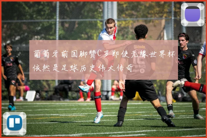 葡萄牙前国脚赞C罗即使无缘世界杯依然是足球历史伟大传奇